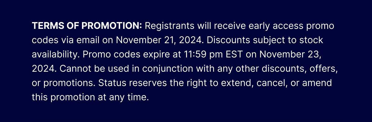 TERMS OF PROMOTION: Registrants will reces via email on Noveeive early access promo codmber 21, 2024. Discounts subject to stock availability. Promo codes expire at 11:59 pm EST on November 23, 2024. Cannot be used in conjunction with any other discounts, offers, or promotions. Status reserves the right to extend, cancel, or amend this promotion at any time.