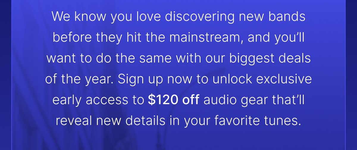 Sign up now to unlock exclusive early access to $120 off audio gear that’ll reveal new details in your favorite tunes.