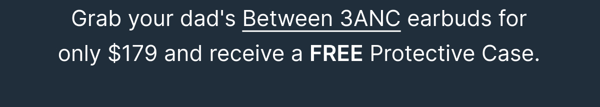 Grab your dad's Between 3ANC earbuds for only $179 and receive a FREE Protective Case.