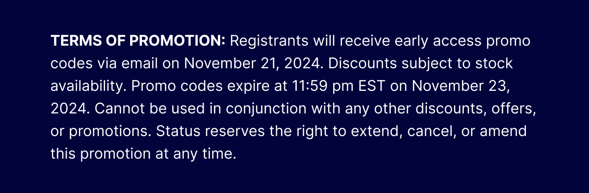 TERMS OF PROMOTION: Registrants will receive early access promo codes via email on November 21, 2024. Discounts subject to stock availability. Promo codes expire at 11:59 pm EST on November 23, 2024. Cannot be used in conjunction with any other discounts, offers, or promotions. Status reserves the right to extend, cancel, or amend this promotion at any time.