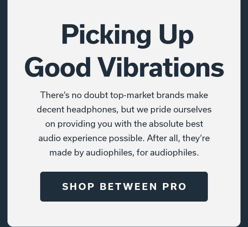 Picking Up Good Vibrations There's no doubt top-market brands make decent headphones, but we pride ourselves on providing you with the absolute best audio experience possible. After all, they're made by audiophiles, for audiophiles. SHOP BETWEEN PRO 