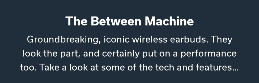 The Between Machine Groundbreaking, iconic wireless earbuds. They look the part, and certainly put on a performance too. Take a look at some of the tech and features... 