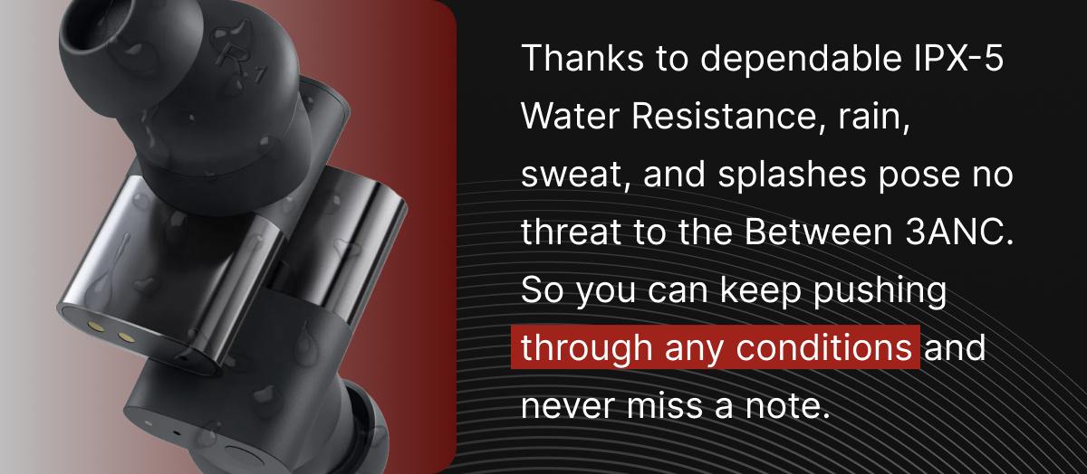 Thanks to dependable IPX-5 Water Resistance, rain, sweat, and splashes pose no treat to the Between 3ANC. 