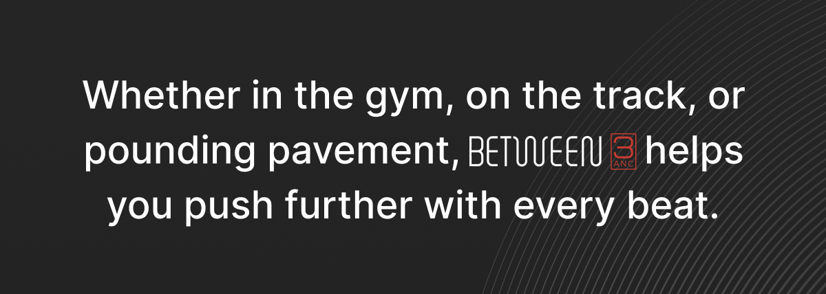 Whether in the gym, on the track, or pounding pavement, BETWEEN 3ANC helps you push further with every beat.