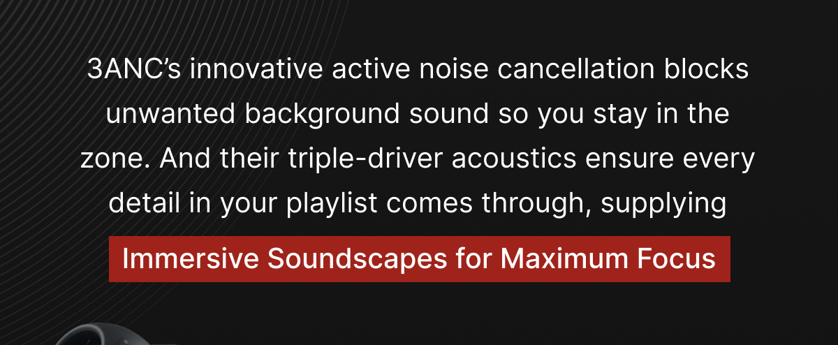 3ANC’s innovative active noise cancellation blocks unwanted background sound so you stay in the zone.