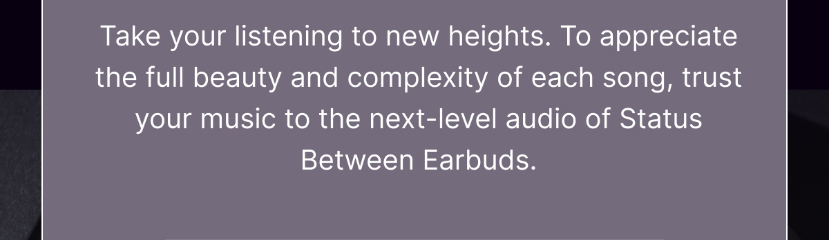 Take your listening to new heights. To appreciate the full beauty and complexity of each song, trust your music to the next-level audio of Status Between Earbuds.