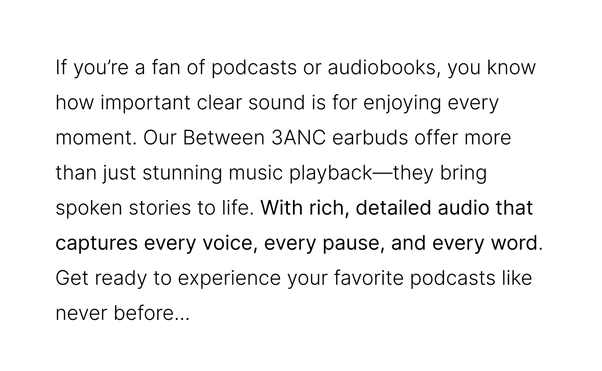 If you're a fan of podcasts or audiobooks, you know how important clear sound is for enjoying every moment. Our Between 3ANC earbuds offer more than just stunning music playback—they bring spoken stories to life. 