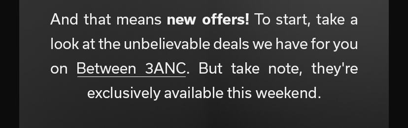 And that means new offers! To start, take a look at the unbelievable deals we have for you on Between 3ANC. But take note, they're exclusively available this weekend.