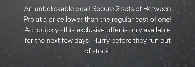 An unbelievable deal! Secure 2 sets of Between Pro at a price lower than the regular cost of one! Act quickly—this exclusive offer is only available for the next few days. Hurry before they run out of stock!