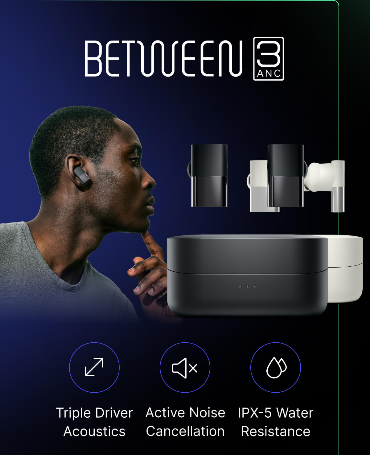 BETWEEN 3ANC: Triple Driver Acoustics - Active Noise Cancellation - IPX-5 Water Resistance