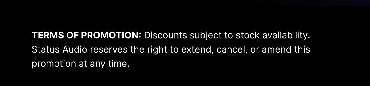 TERMS OF PROMOTION: Discounts subject to stock availability. Status Audio reserves the right to extend, cancel, or amend this promotion at any time.