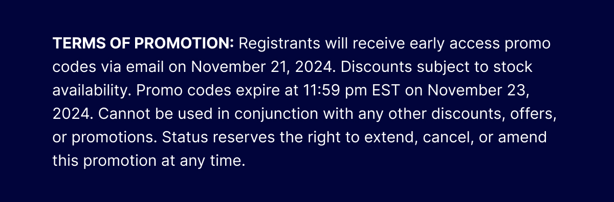 TERMS OF PROMOTION: Registrants will receive early access promo codes via email on November 21, 2024. Discounts subject to stock availability. Promo codes expire at 11:59 pm EST on November 23, 2024. Cannot be used in conjunction with any other discounts, offers, or promotions. Status reserves the right to extend, cancel, or amend this promotion at any time.