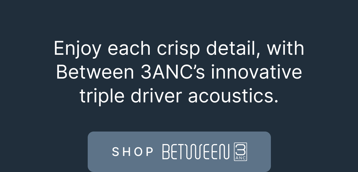 Enjoy each crisp detail, with Between 3ANC’s innovative triple driver acoustics. - SHOP BETWEEN 3ANC