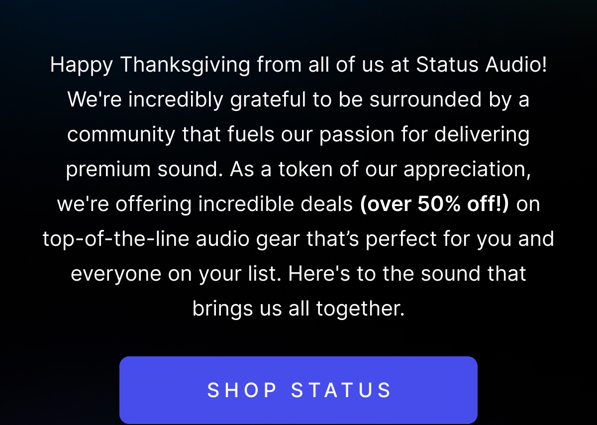 Happy Thanksgiving from all of us at Status Audio! As a token of our appreciation, we're offering incredible deals (over 50% off!) on top-of-the-line audio gear. SHOP STATUS