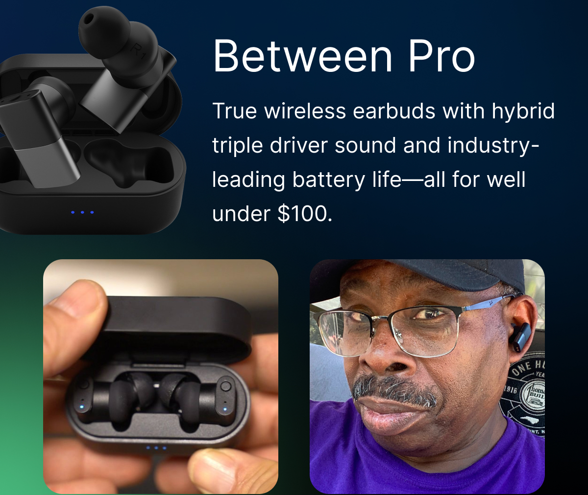 Between Pro: True wireless earbuds with hybrid triple driver sound and industry-leading battery life.