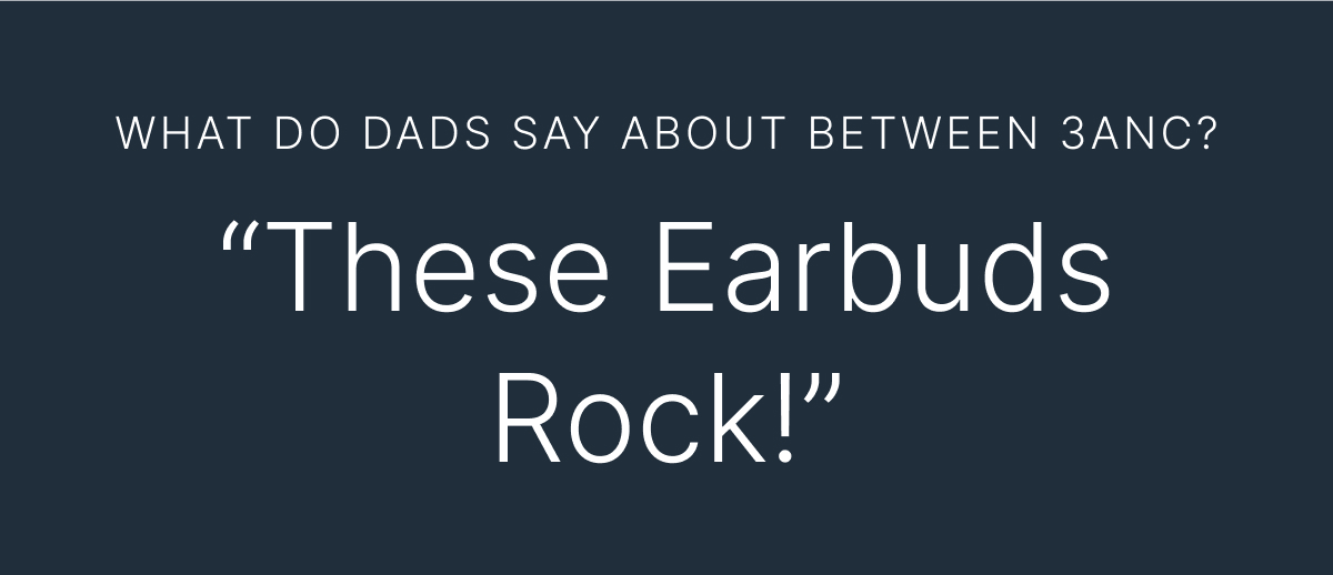 WHAT DO DADS SAY ABOUT BETWEEN 3ANC? “These Earbuds Rock!”