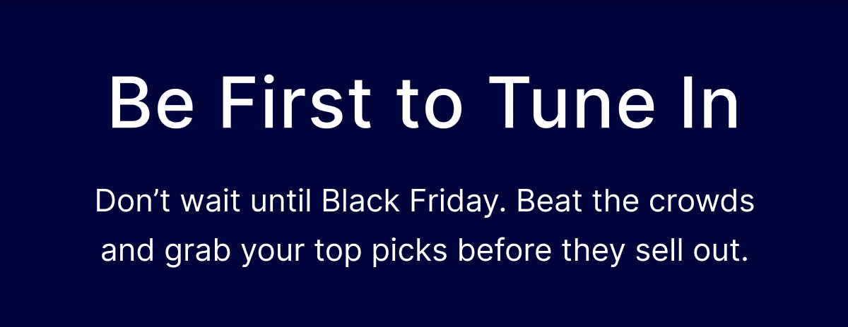 Be First to Tune In - Don’t wait until Black Friday.