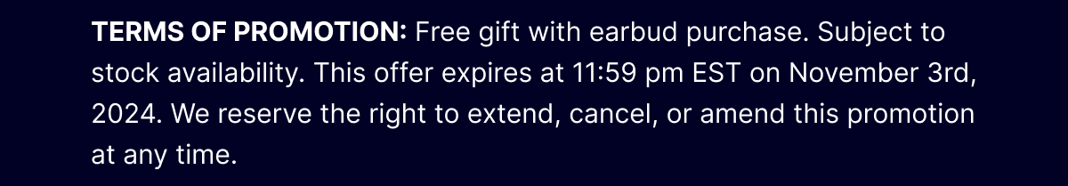 TERMS OF PROMOTION: Free gift with earbud purchase. Subject to stock availability. This offer expires at 11:59 pm EST on November 3rd, 2024. We reserve the right to extend, cancel, or amend this promotion at any time.