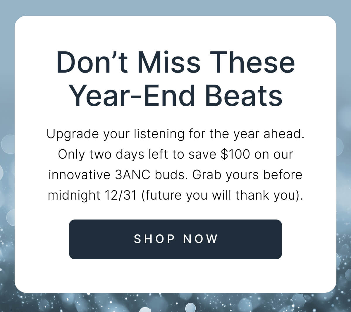 Don’t Miss These Year-End Beats - Only two days left to save $100 on our innovative 3ANC buds. - SHOP NOW