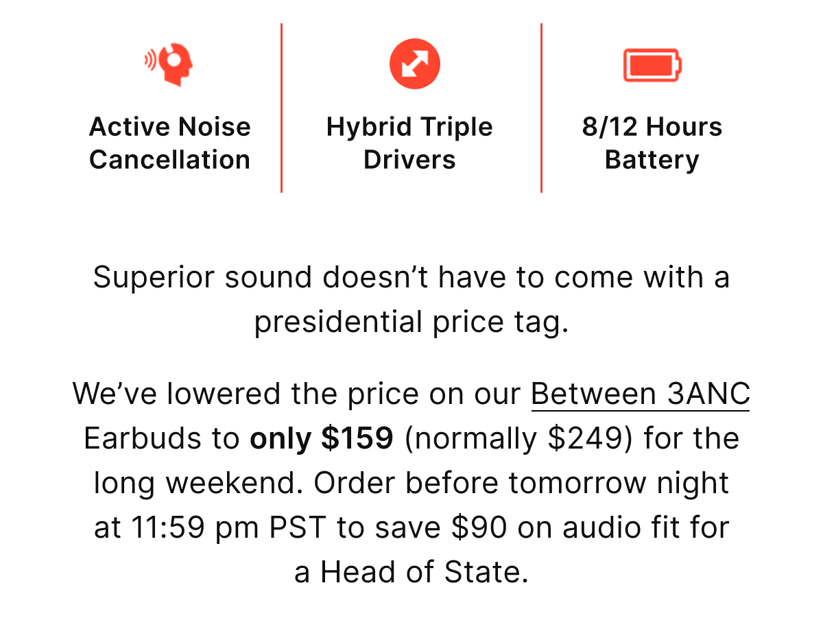 Superior sound doesn’t have to come with a presidential price tag. We’ve lowered the price on our Between 3ANC Earbuds to only $159 (normally $249) for the long weekend. Order before tomorrow night at 11:59 pm PST to save $90 on audio fit for a Head of State.