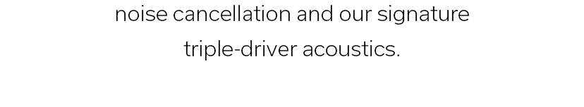 noise cancellation and our signature triple-driver acoustics.