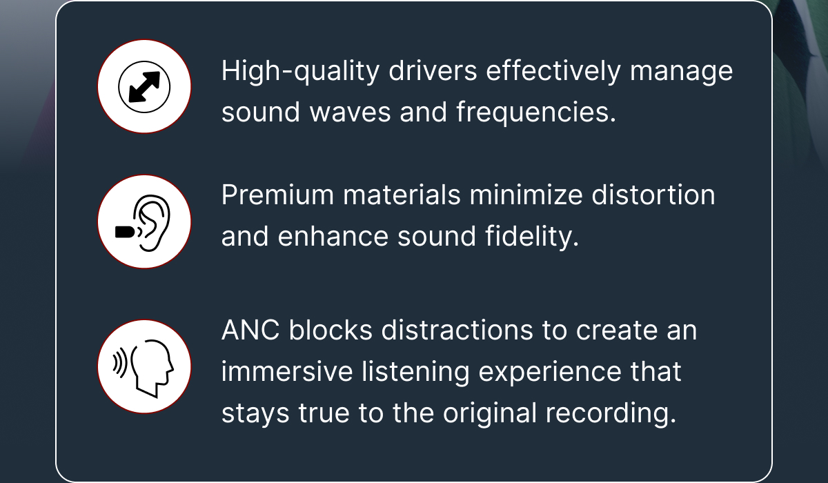 -High-quality drivers -Premium materials -Immersive listening experience