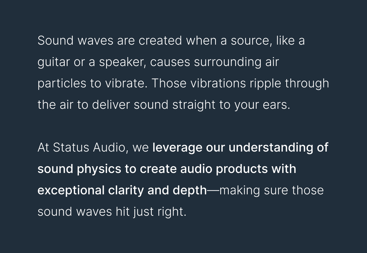 Sound waves are created when a source, like a guitar or a speaker, causes surrounding air particles to vibrate. Those vibrations ripple through the air to deliver sound straight to your ears. 