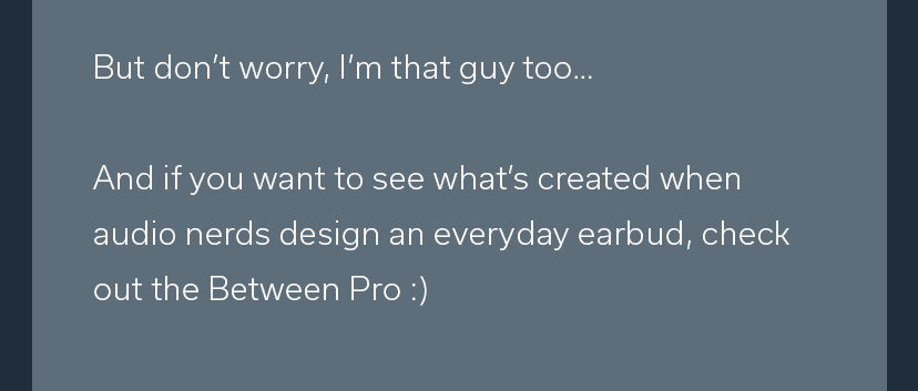 But don't worry, I'm that guy too... And if you want to see what's created when audio nerds design an everyday earbud, check out the Between Pro : 