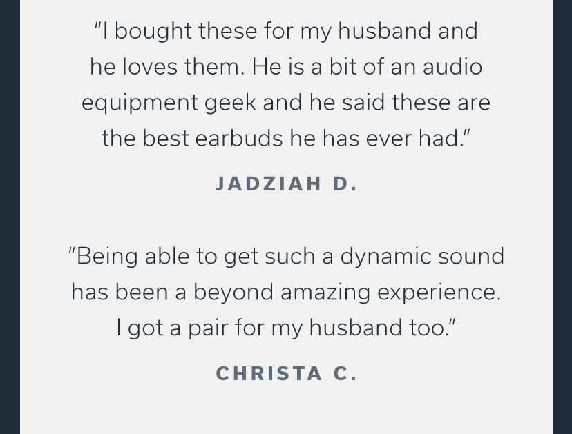 "l bought these for my husband and he loves them. He is a bit of an audio equipment geek and he said these are the best earbuds he has ever had. JADZIAH D. "Being able to get such a dynamic sound has been a beyond amazing experience. got a pair for my husband too." CHRISTA C. 