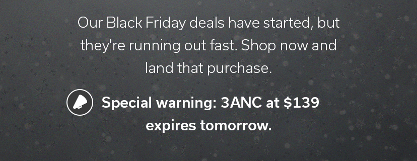 Our Black Friday deals have started, but they're running out fast. Shop now and land that purchase. ? Special warning: 3ANC at $139 expires tomorrow.