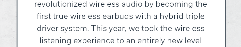 revolutionized wireless audio by becoming the first true wireless earbuds with a hybrid triple driver system. This year, we took the wireless listening experience to an entirely new level