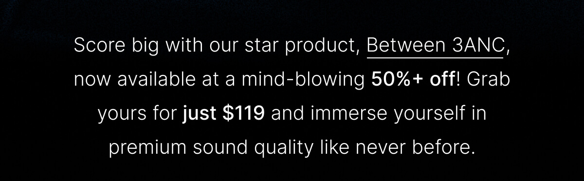 Score big with our star product, Between 3ANC, now available at a mind-blowing 50%+ off!