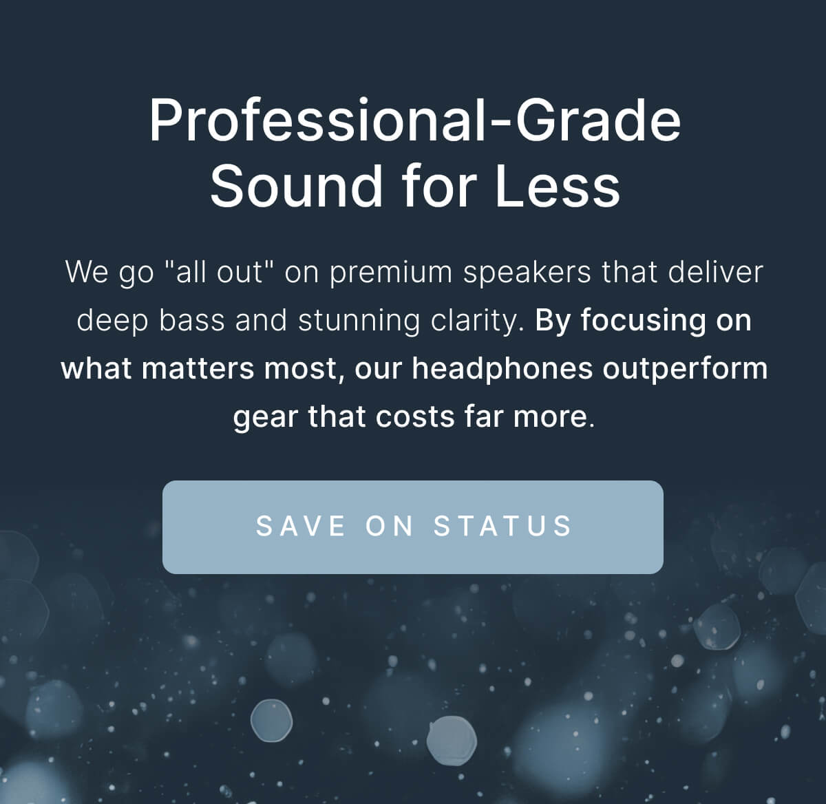 Professional-Grade Sound for Less. By focusing on what matters most, our headphones outperform gear that costs far more. SAVE ON STATUS