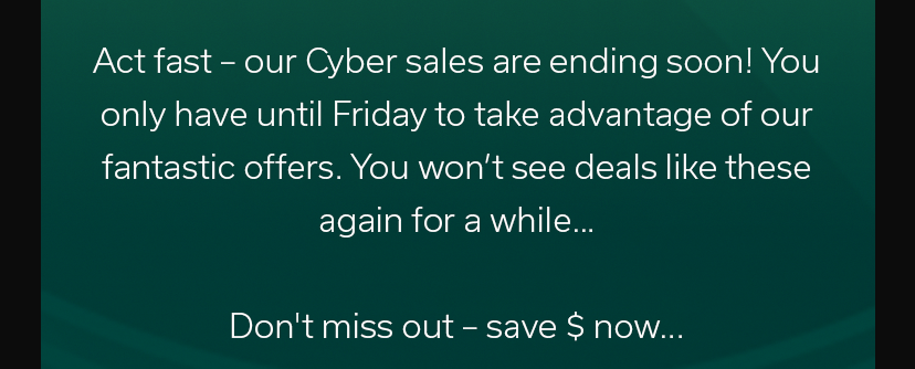 Act fast – our Cyber sales are ending soon! You only have until Friday to take advantage of our fantastic offers. You won’t see deals like these again for a while… Don't miss out – save $ now...