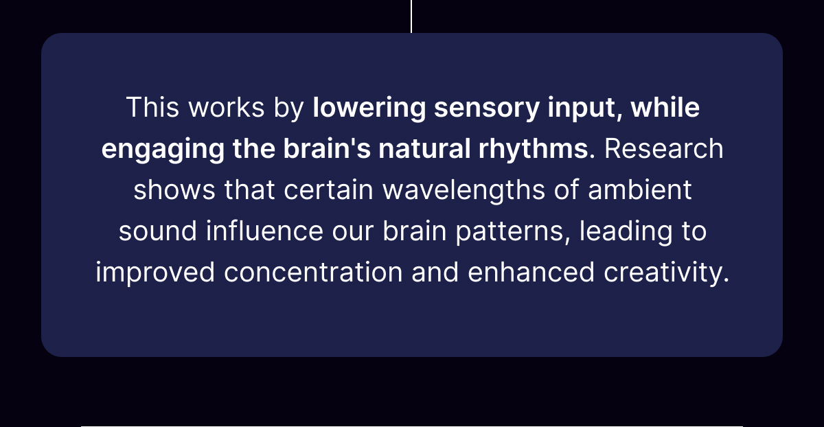 This works by lowering sensory input, while engaging the brain's natural rhythms. 